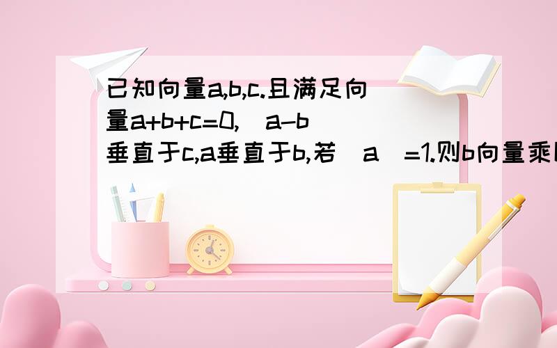 已知向量a,b,c.且满足向量a+b+c=0,(a-b)垂直于c,a垂直于b,若|a|=1.则b向量乘以a向量的值为多少?