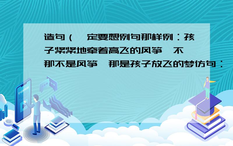 造句（一定要想例句那样例：孩子紧紧地牵着高飞的风筝,不,那不是风筝,那是孩子放飞的梦仿句：————————————,不————————,————————.