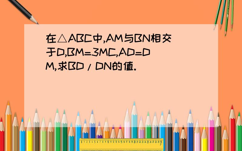 在△ABC中,AM与BN相交于D,BM=3MC,AD=DM,求BD/DN的值.