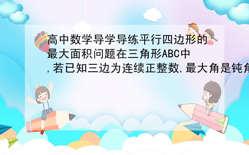 高中数学导学导练平行四边形的最大面积问题在三角形ABC中,若已知三边为连续正整数,最大角是钝角,(1)求最大角(2)求以此最大角为内角,夹此角的两边之和为4的平行四边形的最大面积