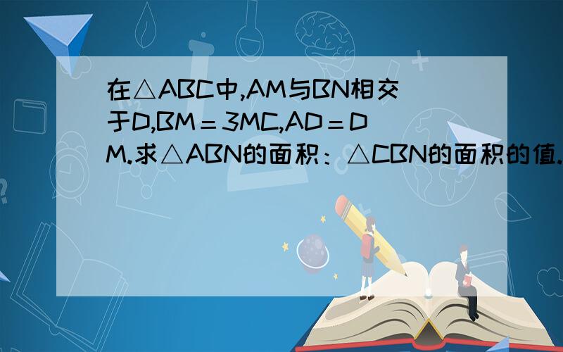 在△ABC中,AM与BN相交于D,BM＝3MC,AD＝DM.求△ABN的面积：△CBN的面积的值.