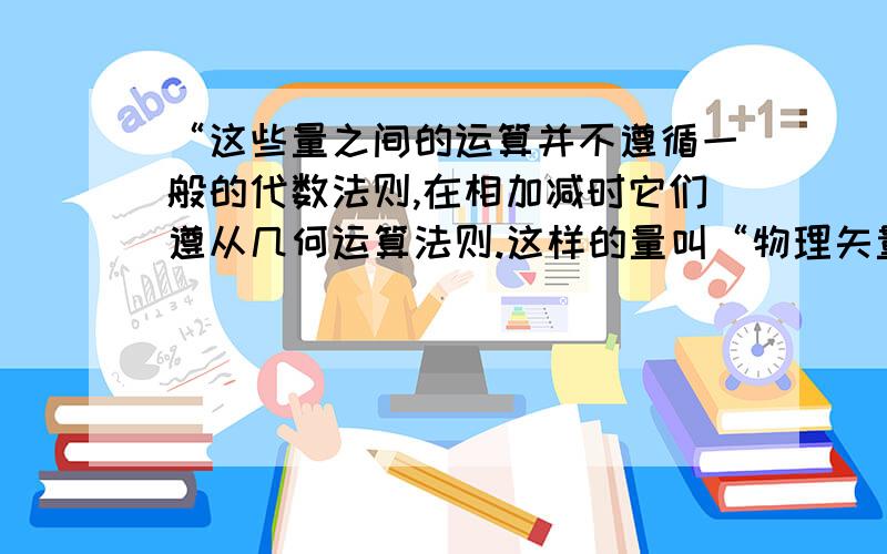 “这些量之间的运算并不遵循一般的代数法则,在相加减时它们遵从几何运算法则.这样的量叫“物理矢量”.”这是我预习时查到关于矢量的概念的一部分,上面说“这些量之间的运算并不遵循