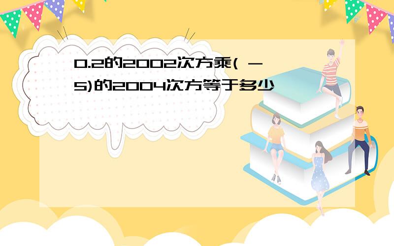 0.2的2002次方乘( -5)的2004次方等于多少