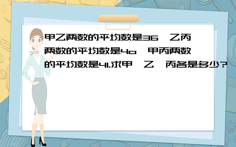 甲乙两数的平均数是36,乙丙两数的平均数是4o,甲丙两数的平均数是41.求甲、乙、丙各是多少?