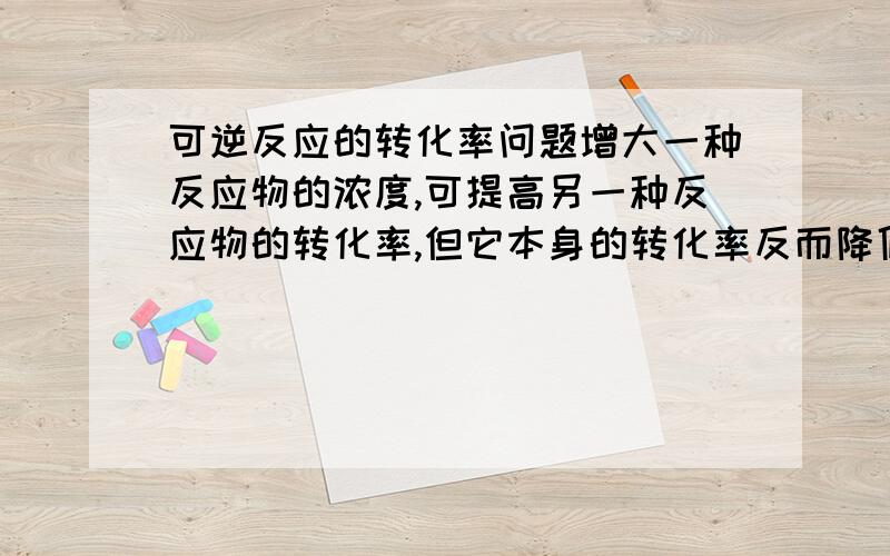 可逆反应的转化率问题增大一种反应物的浓度,可提高另一种反应物的转化率,但它本身的转化率反而降低.这是为什么?主要是