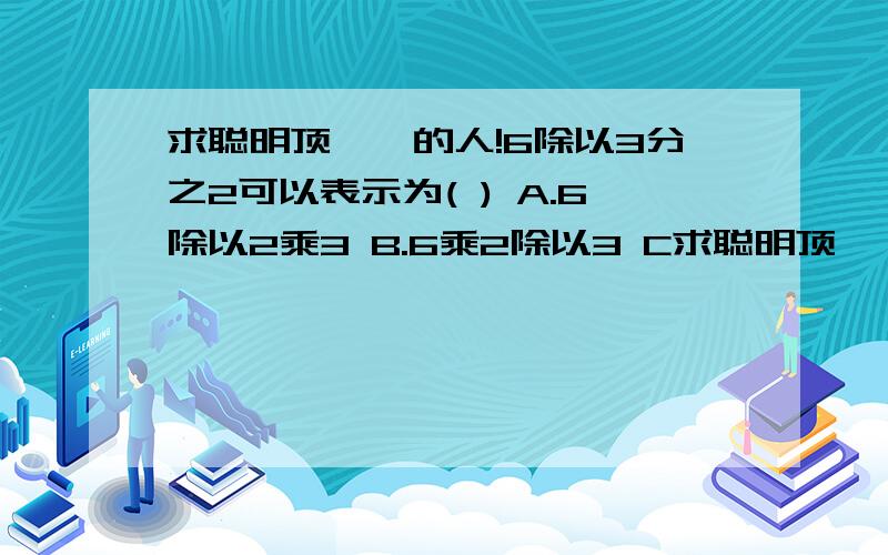 求聪明顶呱呱的人!6除以3分之2可以表示为( ) A.6除以2乘3 B.6乘2除以3 C求聪明顶呱呱的人!6除以3分之2可以表示为( )A.6除以2乘3B.6乘2除以3C.6除以2除以3D.6除以3乘2