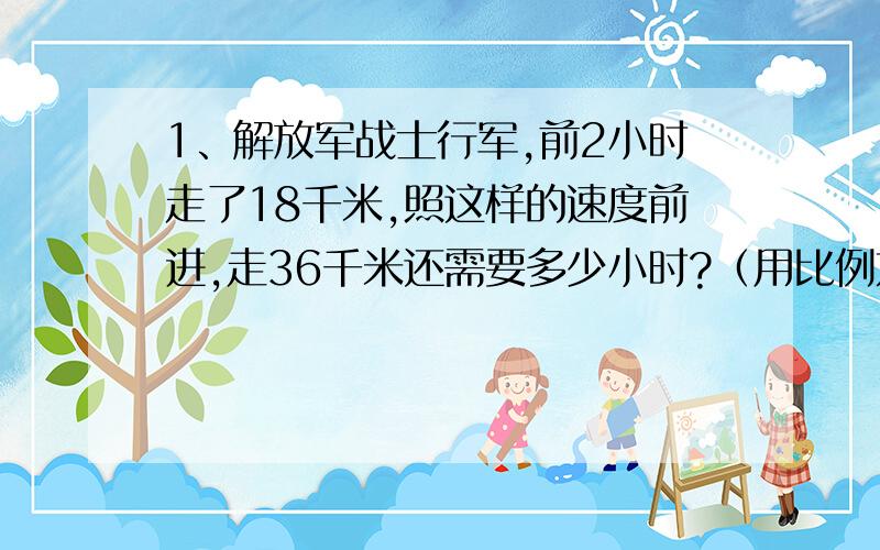 1、解放军战士行军,前2小时走了18千米,照这样的速度前进,走36千米还需要多少小时?（用比例方法解答）2、印刷厂装订一批图书,原计划每天装订500本,30天完成,世纪只用了 25天就完成了任务,