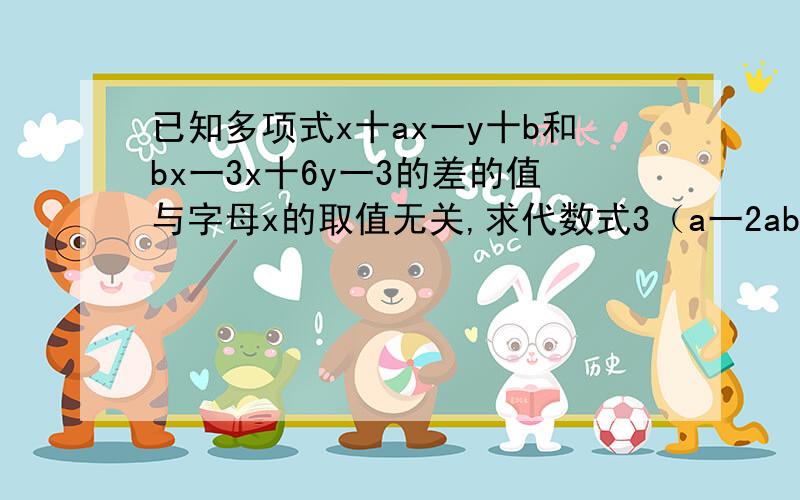 已知多项式x十ax一y十b和bx一3x十6y一3的差的值与字母x的取值无关,求代数式3（a一2ab一b）一（4a十ab+b）的值,.要有过程