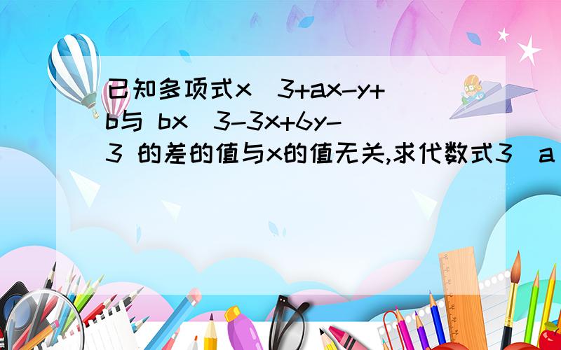 已知多项式x^3+ax-y+b与 bx^3-3x+6y-3 的差的值与x的值无关,求代数式3（a^2-2ab-b^2)-4a^2-2ab+6b^2÷2的值