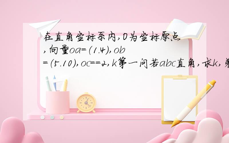 在直角坐标系内,O为坐标原点,向量oa＝（1.4）,ob＝（5.10）,oc＝＝2,k第一问若abc直角,求k,弟二问abc构成ab为底边的等腰三角形,求角acb余弦