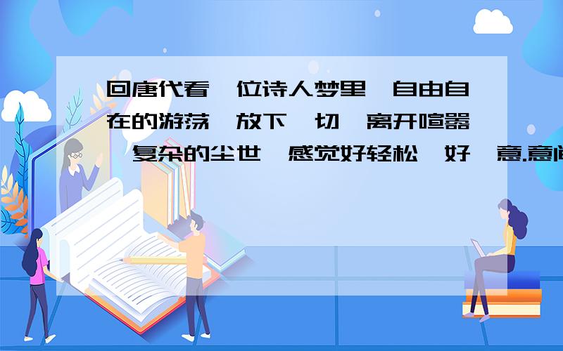 回唐代看一位诗人梦里,自由自在的游荡,放下一切,离开喧嚣、复杂的尘世,感觉好轻松、好惬意.意间我推开了一扇门,竟把我带到了另一个时代.我很好奇,情不自禁地一直往前走,印入眼帘的是