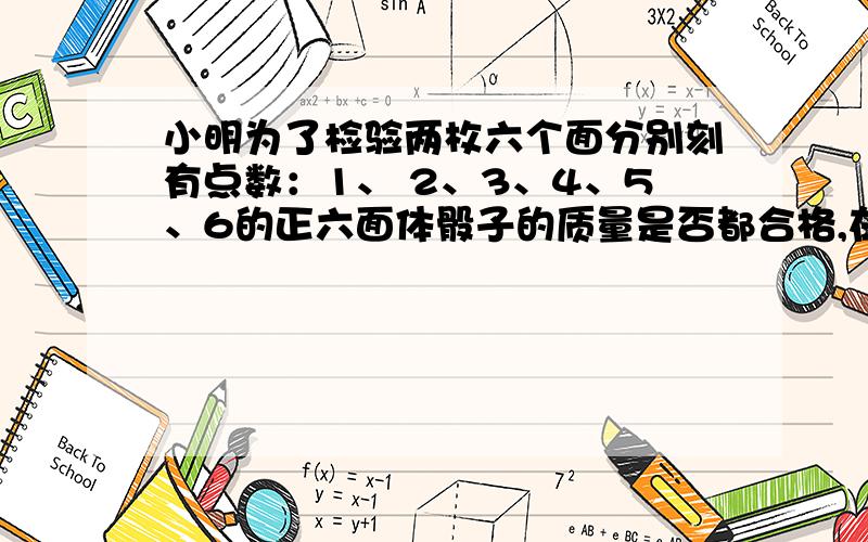 小明为了检验两枚六个面分别刻有点数：1、 2、3、4、5、6的正六面体骰子的质量是否都合格,在相同 的条件下,同时抛两枚骰子20 000次,结果发现两个朝上面 的点数和是7的次数为20次．你认为