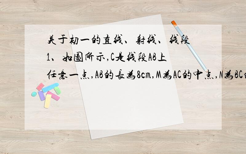 关于初一的直线、射线、线段 1、如图所示,C是线段AB上任意一点,AB的长为8cm,M为AC的中点,N为BC的中点,求线段MN的长.