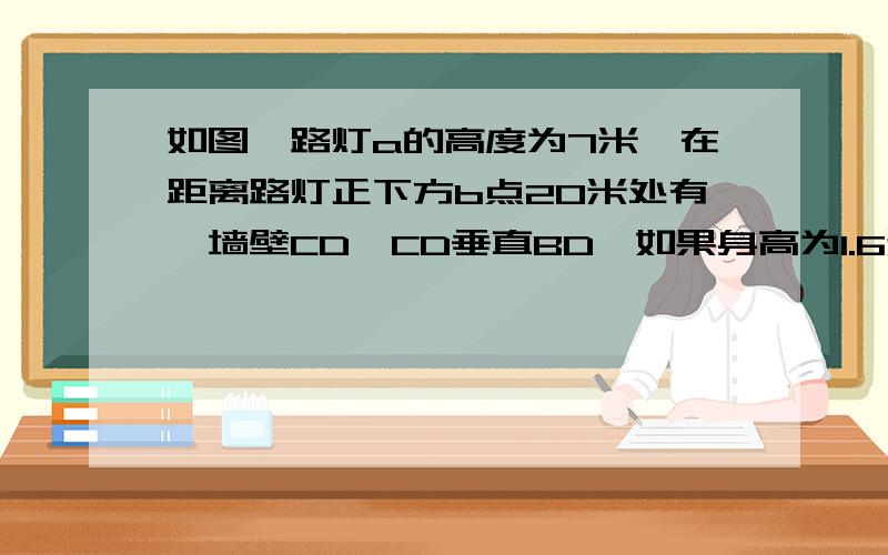 如图,路灯a的高度为7米,在距离路灯正下方b点20米处有一墙壁CD,CD垂直BD,如果身高为1.6米的学生EF站立在线段BD上(EF⊥BD,垂足为F,EF