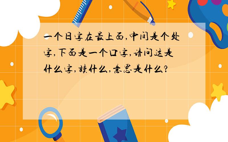 一个日字在最上面,中间是个处字,下面是一个口字,请问这是什么字,读什么,意思是什么?