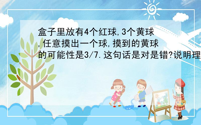 盒子里放有4个红球,3个黄球,任意摸出一个球,摸到的黄球的可能性是3/7.这句话是对是错?说明理由.