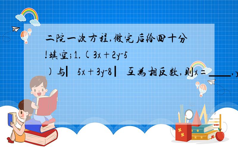 二院一次方程,做完后给四十分!填空;1.(3x+2y-5)与▏5x+3y-8 ▏互为相反数,则x=▁▁,y=▁▁2.诺方程组（ax+by=2 （2x+3y=4 与 的解相同,则a=▁▁,b-▁▁（ax-by=2 （4x-5y=-61.诺方程组（2x+3y=m的解满足x+y=12,