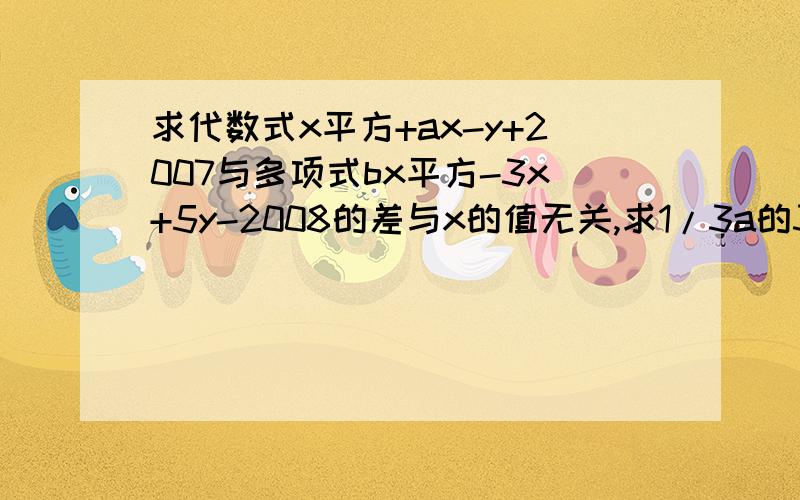 求代数式x平方+ax-y+2007与多项式bx平方-3x+5y-2008的差与x的值无关,求1/3a的3...求代数式x平方+ax-y+2007与多项式bx平方-3x+5y-2008的差与x的值无关,求1/3a的3次方+3b平方-(1/9a的3次方-2b平方)的值.