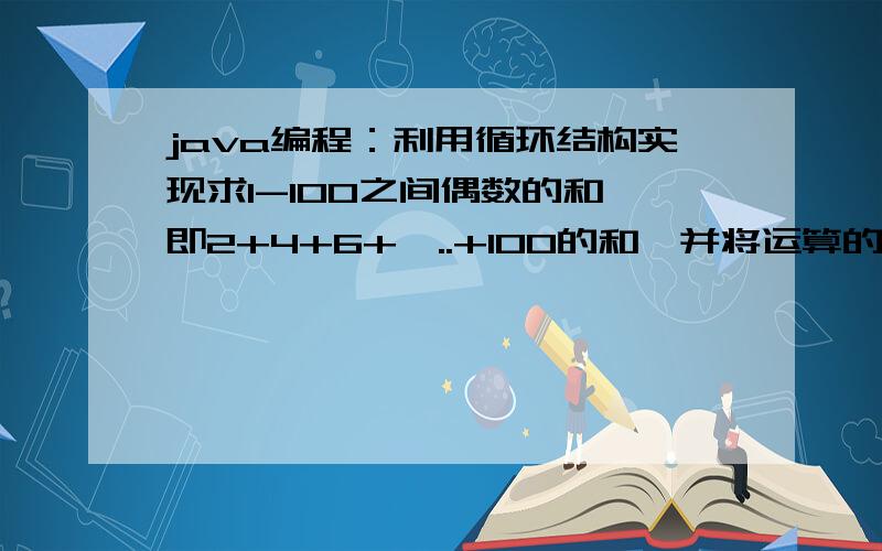 java编程：利用循环结构实现求1-100之间偶数的和,即2+4+6+…..+100的和,并将运算的结果输出.