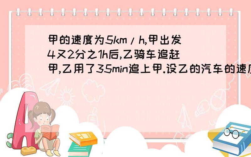 甲的速度为5km/h,甲出发4又2分之1h后,乙骑车追赶甲,乙用了35min追上甲.设乙的汽车的速度为xkm/h,则所列方