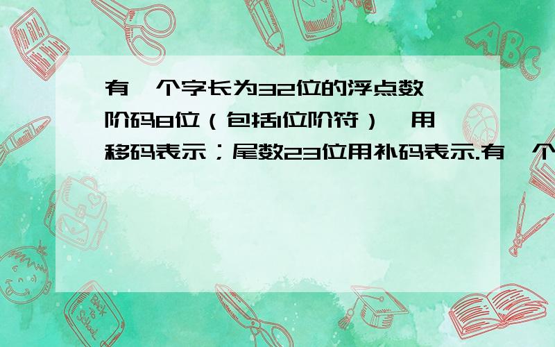 有一个字长为32位的浮点数,阶码8位（包括1位阶符）,用移码表示；尾数23位用补码表示.有一个字长为32位的浮点数,阶码8位（包括1位阶符）,用移码表示；尾数22位（包括1位尾符）用补码表示,