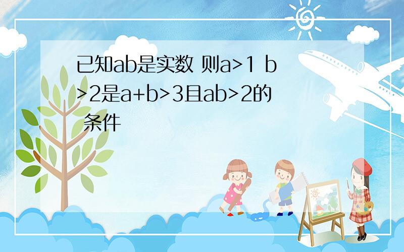 已知ab是实数 则a>1 b>2是a+b>3且ab>2的 条件