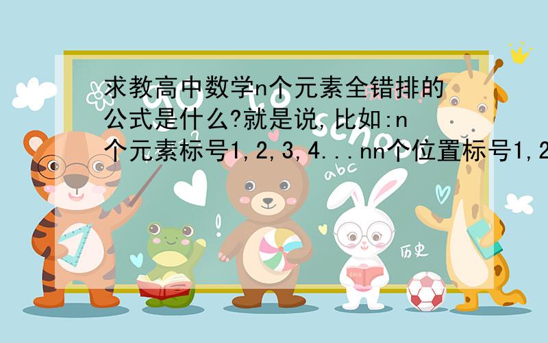 求教高中数学n个元素全错排的公式是什么?就是说,比如:n个元素标号1,2,3,4...nn个位置标号1,2,3,4...n现在将这n个元素放入这n个位置,要求元素标号与位置标号不能相同即全部错排.公式是什么?可