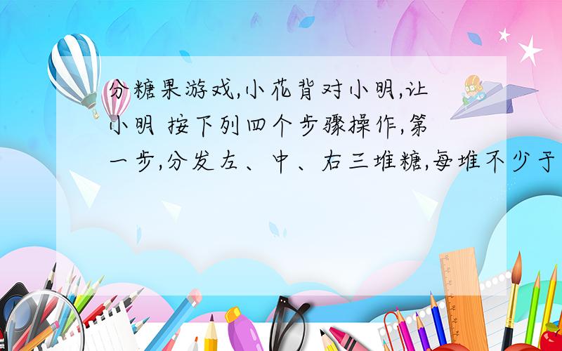 分糖果游戏,小花背对小明,让小明 按下列四个步骤操作,第一步,分发左、中、右三堆糖,每堆不少于三颗,且个各对糖的数目相同；第二步,从左边一堆拿出三颗放入中间一堆；第三步,从右边一