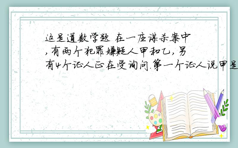 这是道数学题 在一庄谋杀案中,有两个犯罪嫌疑人甲和乙,另有4个证人正在受询问.第一个证人说甲是无罪的第二个证人说乙是无罪的第三个证人说前面两个的证词至少有一人说真话第四个证