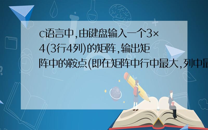 c语言中,由键盘输入一个3×4(3行4列)的矩阵,输出矩阵中的鞍点(即在矩阵中行中最大,列中最小的数),若没有鞍点,输出