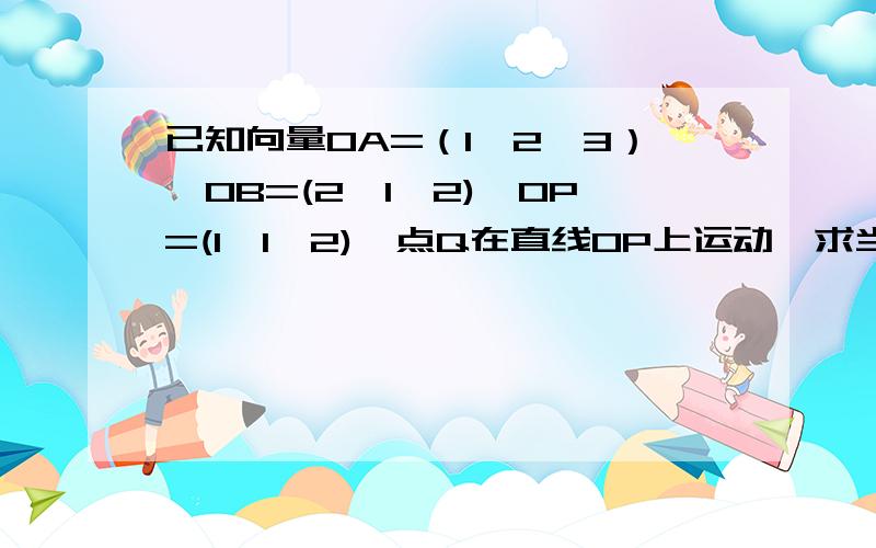 已知向量OA=（1,2,3）,OB=(2,1,2),OP=(1,1,2),点Q在直线OP上运动,求当向量QA*QB取最小值时,OQ的坐标