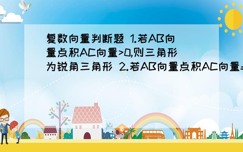 复数向量判断题 1.若AB向量点积AC向量>0,则三角形为锐角三角形 2.若AB向量点积AC向量=BC向量点积CA向量=CA向量点积AB向量,则三角形为正三角形