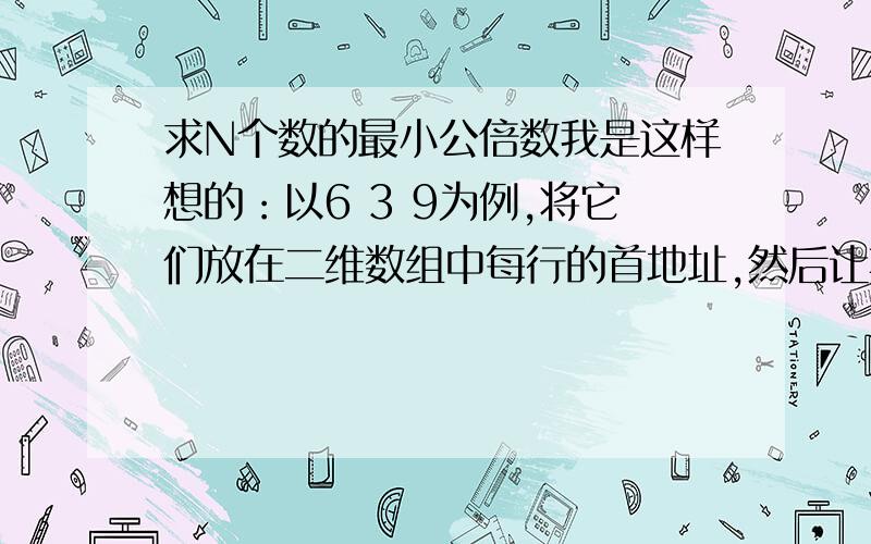 求N个数的最小公倍数我是这样想的：以6 3 9为例,将它们放在二维数组中每行的首地址,然后让其中最小的数安如下规律扩大,请竖着看.6 不变 12 不变 18 不变3 6 9 12 15 189 不变 不变 18 不变 不变