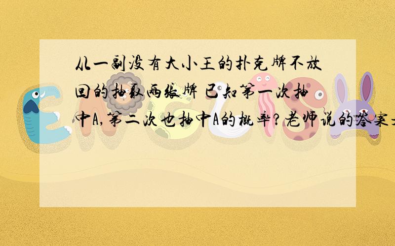 从一副没有大小王的扑克牌不放回的抽取两张牌 已知第一次抽中A,第二次也抽中A的概率?老师说的答案是17分之1那个答案  我觉得应该是221分之1那个答案 求大神解答!