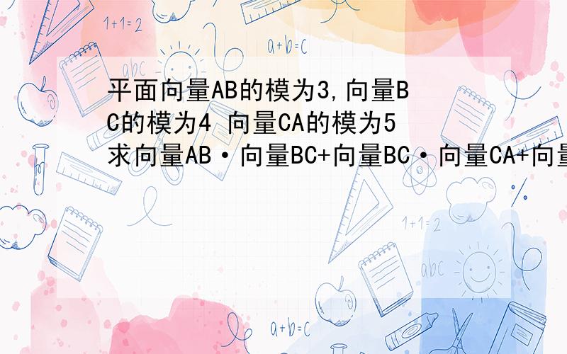 平面向量AB的模为3,向量BC的模为4 向量CA的模为5求向量AB·向量BC+向量BC·向量CA+向量CA·向量AB