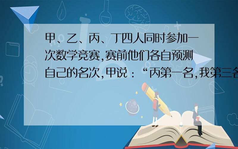 甲、乙、丙、丁四人同时参加一次数学竞赛,赛前他们各自预测自己的名次,甲说：“丙第一名,我第三名.”乙说：“我第一名,丁第四名.”丙说：“丁第二名,我第三名.”成绩揭晓后,发现他们