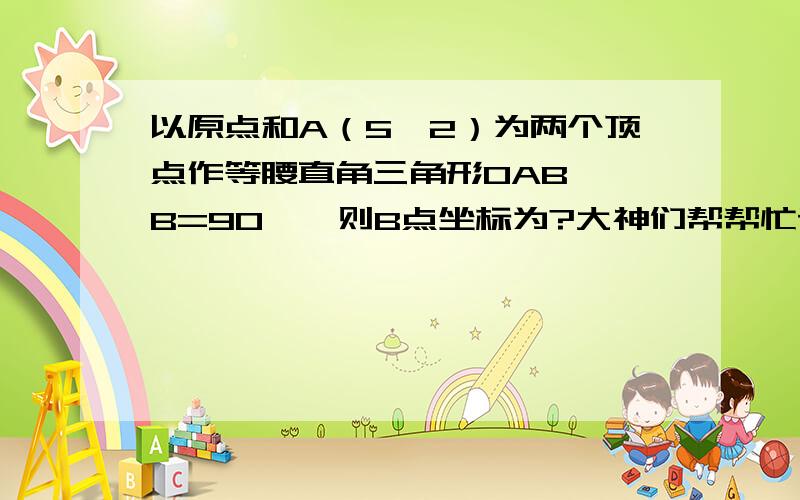 以原点和A（5,2）为两个顶点作等腰直角三角形OAB,∠B=90°,则B点坐标为?大神们帮帮忙请有才之人写出具体的步骤,我要最具体的步骤,本人不胜感激!辛苦啦! 急啊!