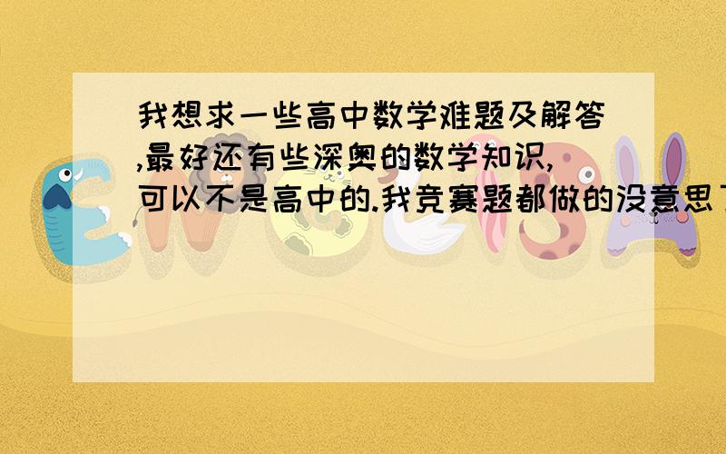 我想求一些高中数学难题及解答,最好还有些深奥的数学知识,可以不是高中的.我竞赛题都做的没意思了。。。我想了解些更深奥的数学知识。