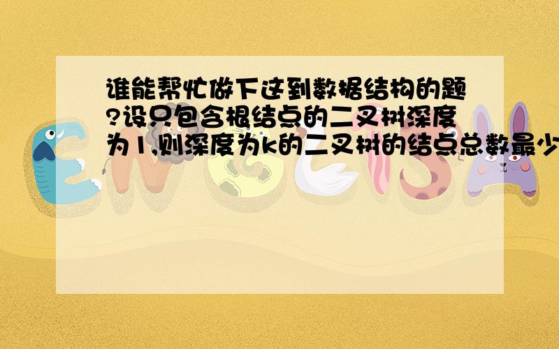 谁能帮忙做下这到数据结构的题?设只包含根结点的二叉树深度为1,则深度为k的二叉树的结点总数最少为（）