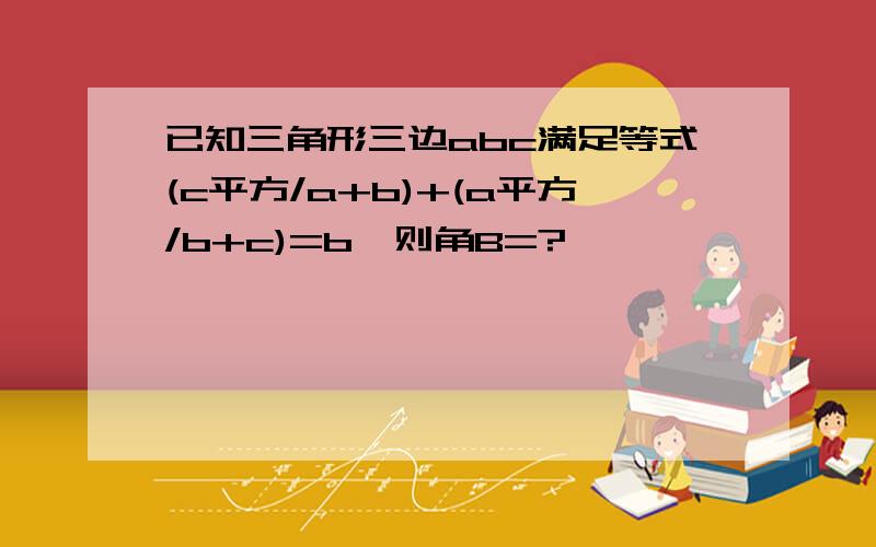 已知三角形三边abc满足等式(c平方/a+b)+(a平方/b+c)=b,则角B=?