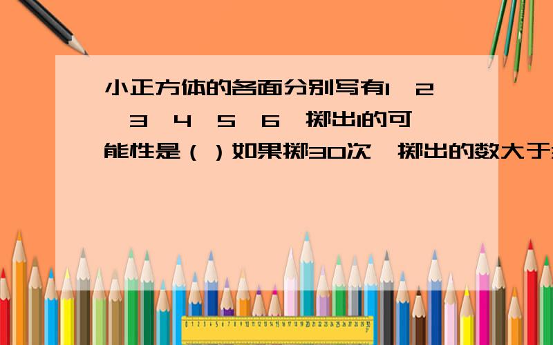 小正方体的各面分别写有1、2、3、4、5、6、掷出1的可能性是（）如果掷30次,掷出的数大于3的次数大约是（）