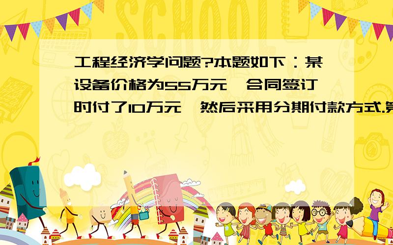 工程经济学问题?本题如下：某设备价格为55万元,合同签订时付了10万元,然后采用分期付款方式.第一年年末付款14万元,从第2年起每半年付款4万元,设年利率为12%,每半年复利一次.问多少年能付