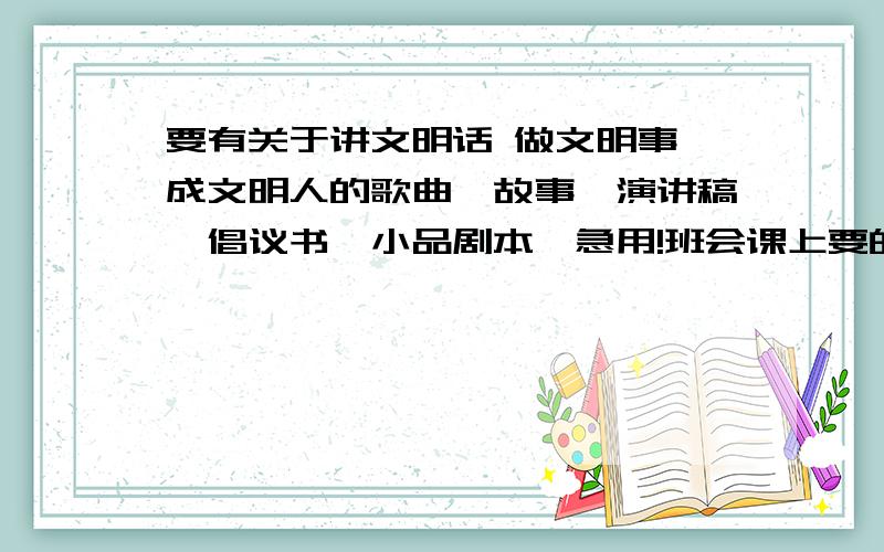 要有关于讲文明话 做文明事 成文明人的歌曲、故事、演讲稿、倡议书、小品剧本,急用!班会课上要的,希望今天就有答复!初二班会课!急!现在只要故事的了,希望大家帮帮忙!