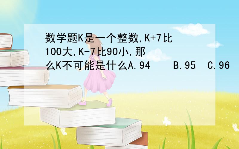 数学题K是一个整数,K+7比100大,K-7比90小,那么K不可能是什么A.94    B.95  C.96   D.97