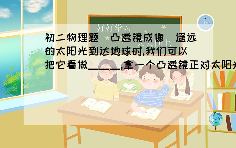 初二物理题（凸透镜成像）遥远的太阳光到达地球时,我们可以把它看做▁▁▁,拿一个凸透镜正对太阳光,移动凸透镜另一侧的白纸,在白纸上可以找到一个▁▁▁、▁▁▁的点,该点的位置就