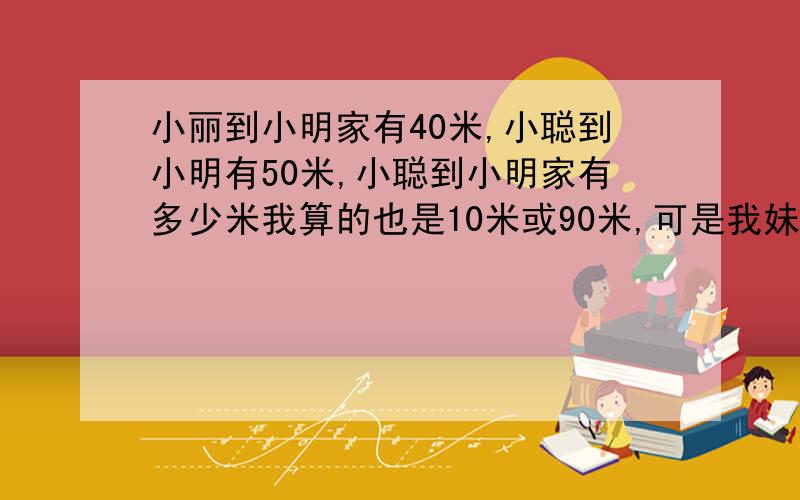 小丽到小明家有40米,小聪到小明有50米,小聪到小明家有多少米我算的也是10米或90米,可是我妹妹只有二年级,会有这么相对他们而言有些复杂的问题吗?