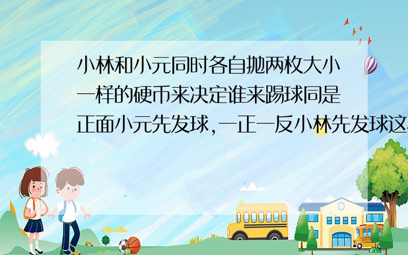 小林和小元同时各自抛两枚大小一样的硬币来决定谁来踢球同是正面小元先发球,一正一反小林先发球这样公平吗