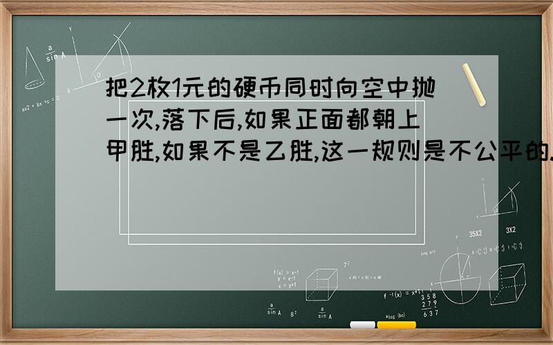 把2枚1元的硬币同时向空中抛一次,落下后,如果正面都朝上甲胜,如果不是乙胜,这一规则是不公平的.判对错