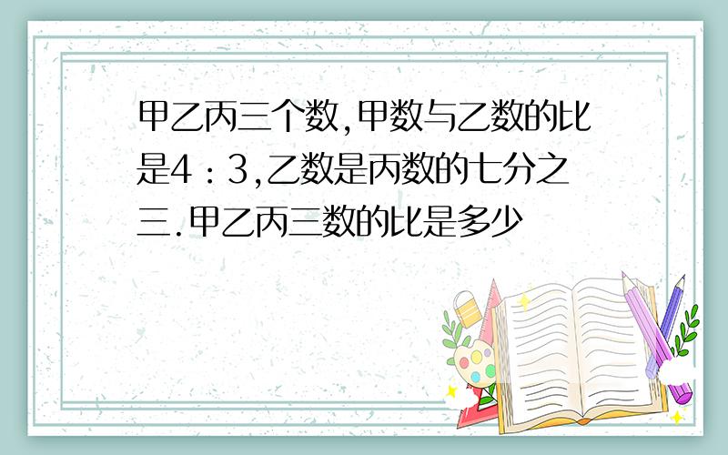 甲乙丙三个数,甲数与乙数的比是4：3,乙数是丙数的七分之三.甲乙丙三数的比是多少