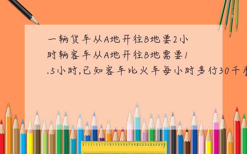 一辆货车从A地开往B地要2小时辆客车从A地开往B地需要1.5小时,已知客车比火车每小时多行30千米Ab距离